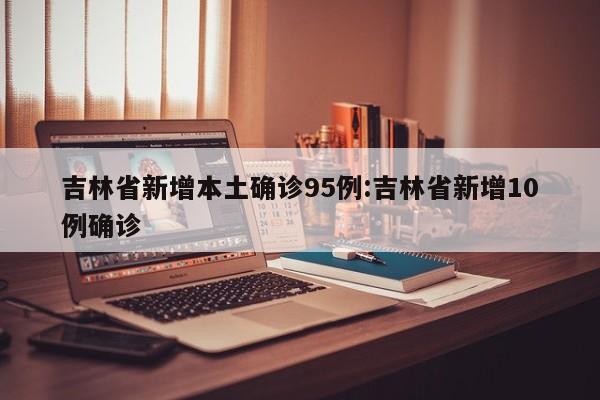 吉林省新增本土确诊95例:吉林省新增10例确诊