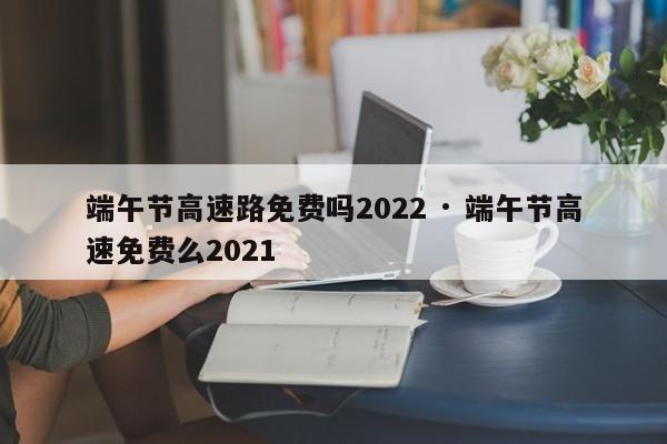 端午节高速路免费吗2022 · 端午节高速免费么2021