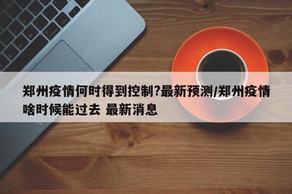 郑州疫情何时得到控制?最新预测/郑州疫情啥时候能过去 最新消息