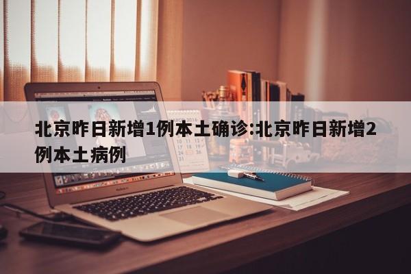 北京昨日新增1例本土确诊:北京昨日新增2例本土病例