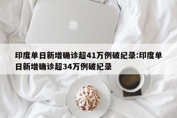 印度单日新增确诊超41万例破纪录:印度单日新增确诊超34万例破纪录