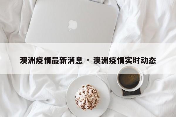 澳洲疫情最新消息 · 澳洲疫情实时动态