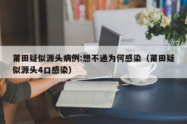 莆田疑似源头病例:想不通为何感染(莆田疑似源头4口感染)