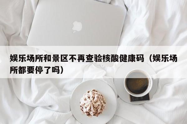 娱乐场所和景区不再查验核酸健康码(娱乐场所都要停了吗)