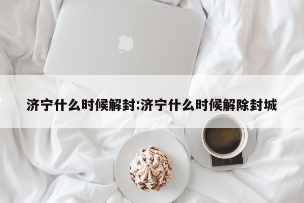 济宁什么时候解封:济宁什么时候解除封城