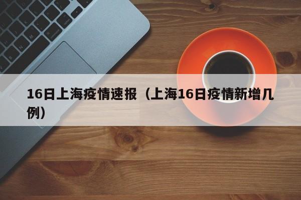 16日上海疫情速报(上海16日疫情新增几例)