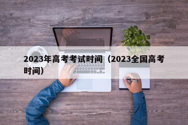 2023年高考考试时间(2023全国高考时间)