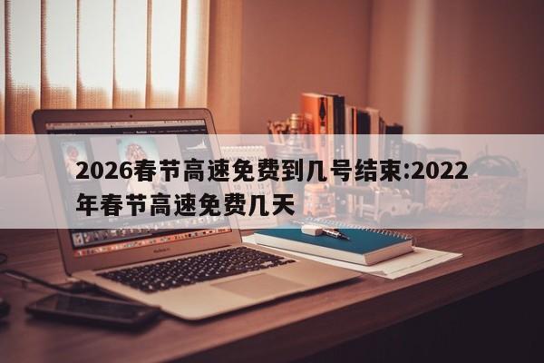 2026春节高速免费到几号结束:2022年春节高速免费几天