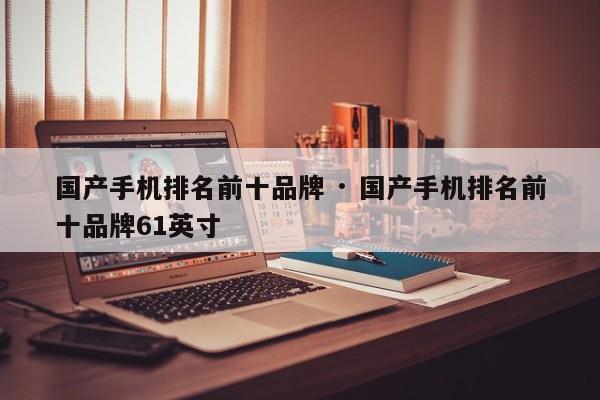 国产手机排名前十品牌 · 国产手机排名前十品牌61英寸