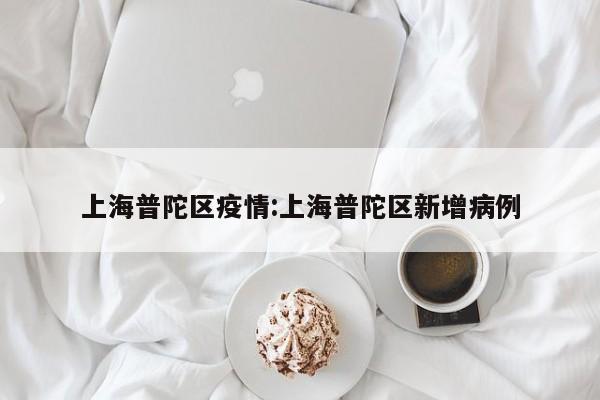 上海普陀区疫情:上海普陀区新增病例