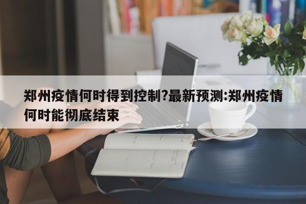 郑州疫情何时得到控制?最新预测:郑州疫情何时能彻底结束