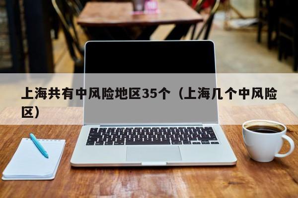 上海共有中风险地区35个(上海几个中风险区)