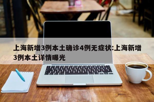 上海新增3例本土确诊4例无症状:上海新增3例本土详情曝光