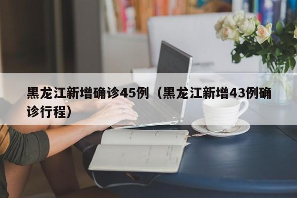 黑龙江新增确诊45例（黑龙江新增43例确诊行程）