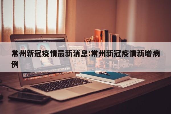常州新冠疫情最新消息:常州新冠疫情新增病例