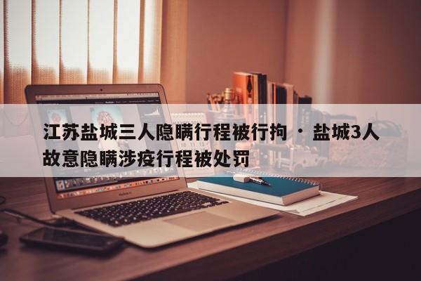 江苏盐城三人隐瞒行程被行拘 · 盐城3人故意隐瞒涉疫行程被处罚