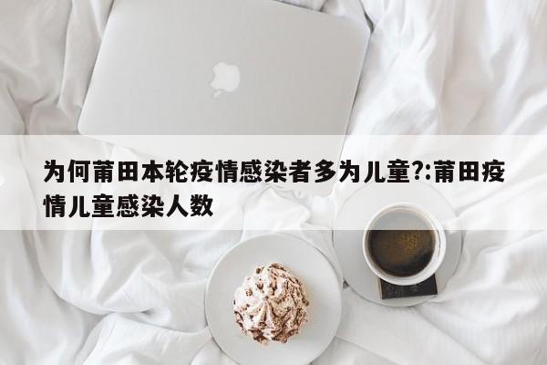 为何莆田本轮疫情感染者多为儿童?:莆田疫情儿童感染人数