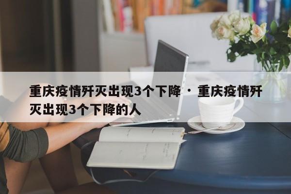 重庆疫情歼灭出现3个下降 · 重庆疫情歼灭出现3个下降的人
