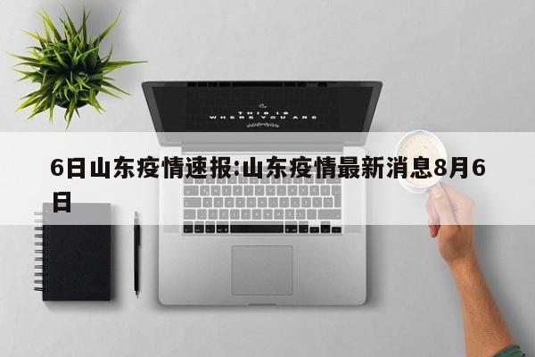 6日山东疫情速报:山东疫情最新消息8月6日