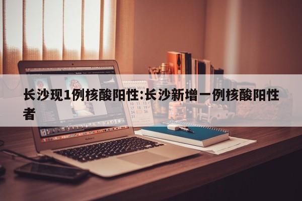 长沙现1例核酸阳性:长沙新增一例核酸阳性者