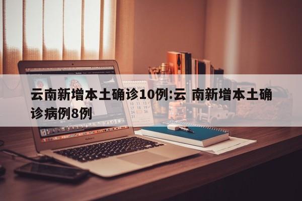云南新增本土确诊10例:云 南新增本土确诊病例8例