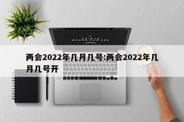 两会2022年几月几号:两会2022年几月几号开