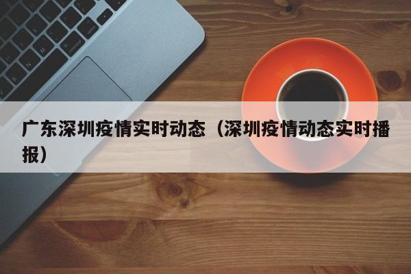 广东深圳疫情实时动态(深圳疫情动态实时播报)