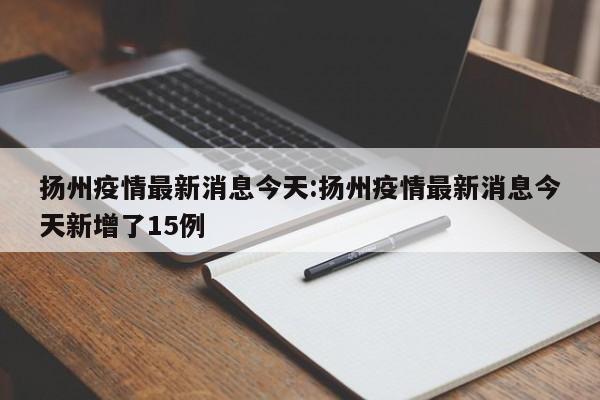 扬州疫情最新消息今天:扬州疫情最新消息今天新增了15例