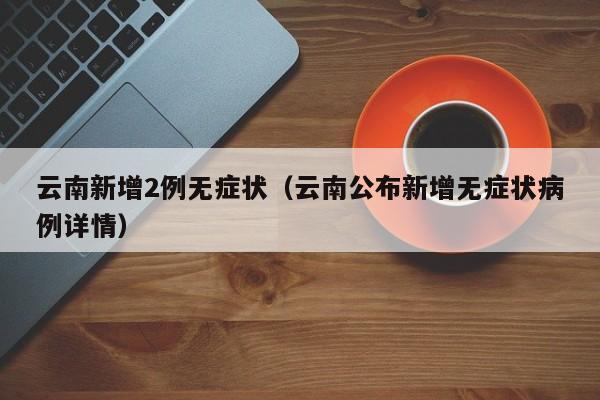 云南新增2例无症状(云南公布新增无症状病例详情)