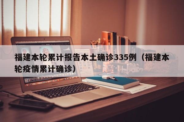 福建本轮累计报告本土确诊335例(福建本轮疫情累计确诊)