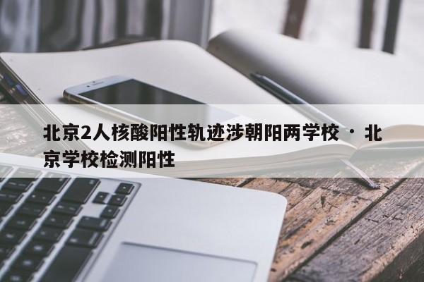 北京2人核酸阳性轨迹涉朝阳两学校 · 北京学校检测阳性