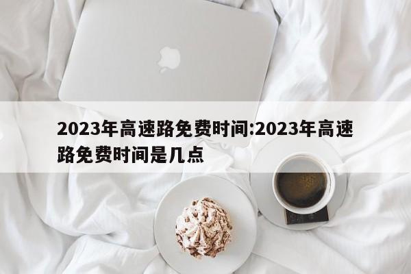 2023年高速路免费时间:2023年高速路免费时间是几点