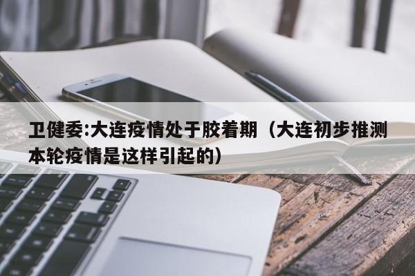 卫健委:大连疫情处于胶着期(大连初步推测本轮疫情是这样引起的)