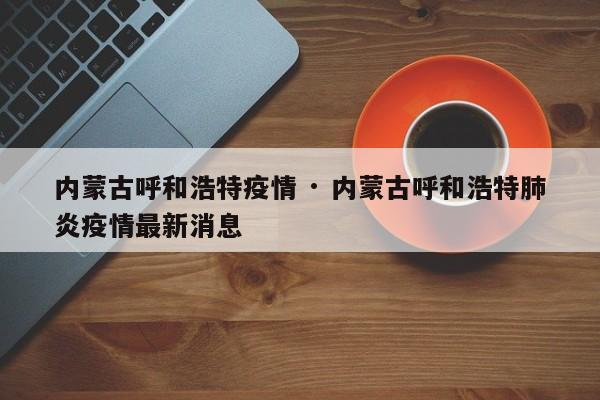 内蒙古呼和浩特疫情 · 内蒙古呼和浩特肺炎疫情最新消息