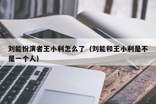 刘能扮演者王小利怎么了(刘能和王小利是不是一个人)