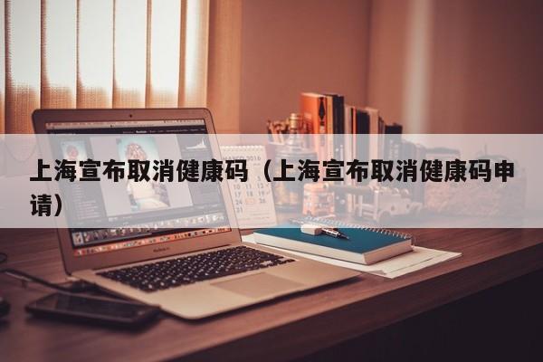 上海宣布取消健康码(上海宣布取消健康码申请)