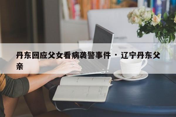 丹东回应父女看病袭警事件 · 辽宁丹东父亲