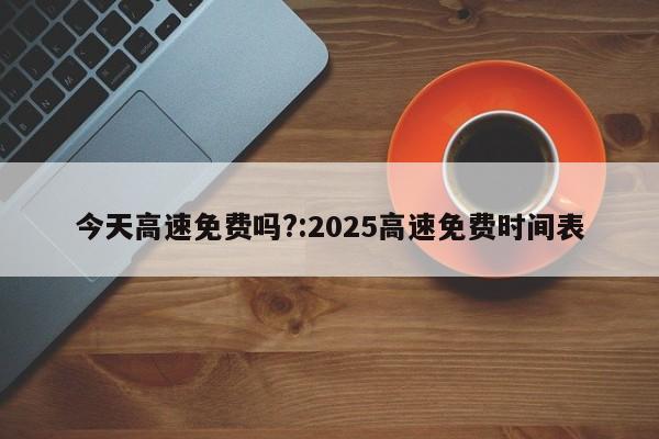 今天高速免费吗?:2025高速免费时间表