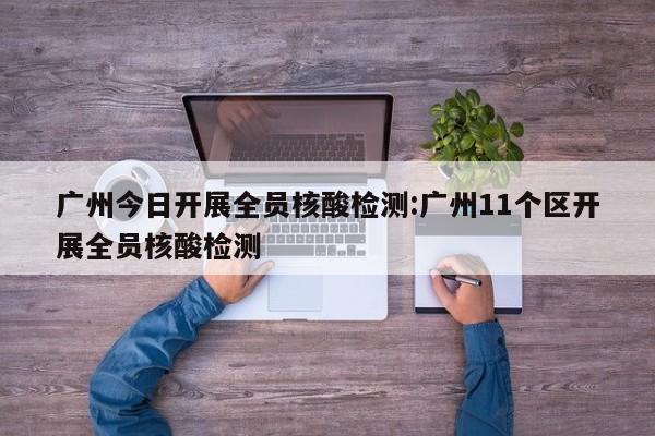 广州今日开展全员核酸检测:广州11个区开展全员核酸检测