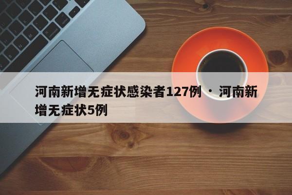 河南新增无症状感染者127例 · 河南新增无症状5例
