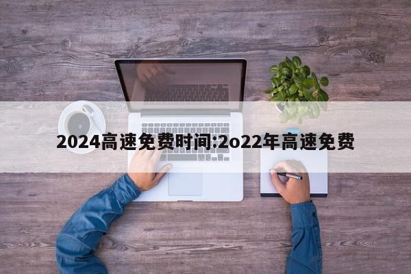 2024高速免费时间:2o22年高速免费