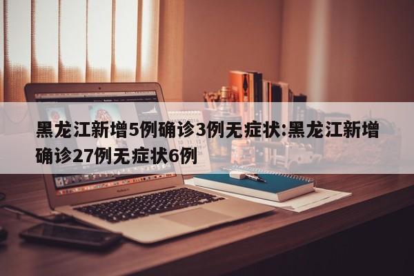 黑龙江新增5例确诊3例无症状:黑龙江新增确诊27例无症状6例