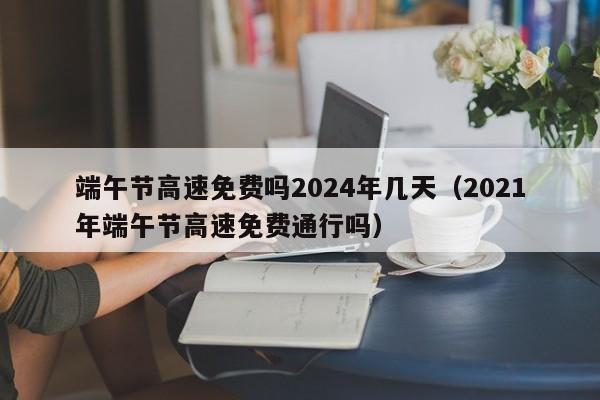 端午节高速免费吗2024年几天(2021年端午节高速免费通行吗)