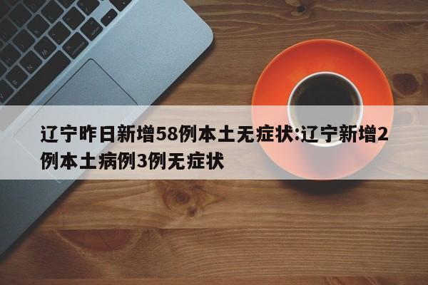 辽宁昨日新增58例本土无症状:辽宁新增2例本土病例3例无症状
