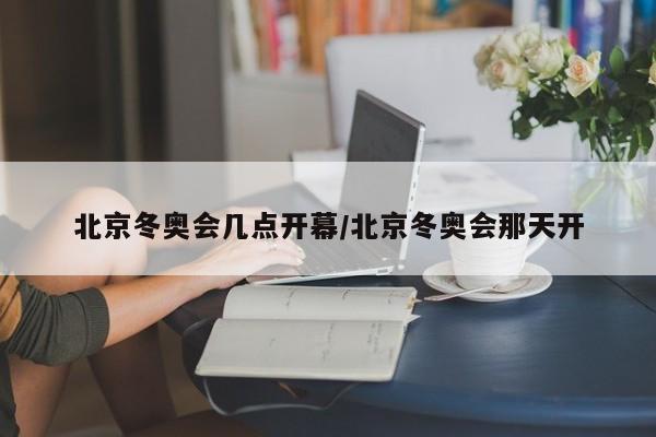 北京冬奥会几点开幕/北京冬奥会那天开