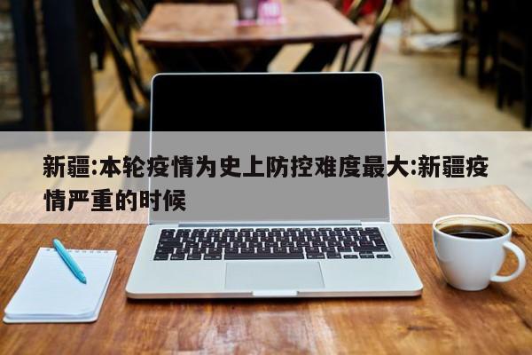 新疆:本轮疫情为史上防控难度最大:新疆疫情严重的时候