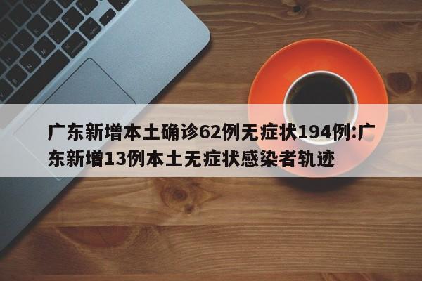 广东新增本土确诊62例无症状194例:广东新增13例本土无症状感染者轨迹