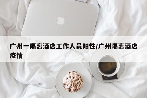 广州一隔离酒店工作人员阳性/广州隔离酒店疫情