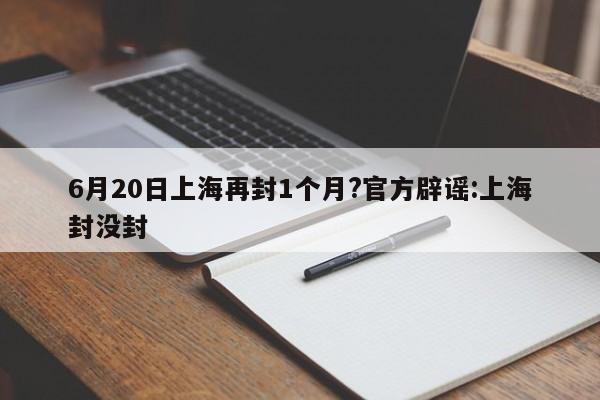 6月20日上海再封1个月?官方辟谣:上海封没封