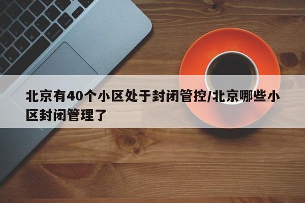 北京有40个小区处于封闭管控/北京哪些小区封闭管理了